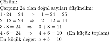  \text{Çözüm: } \\ \text{Çarpımı 24 olan doğal sayıları düşünelim:} \\ 1 \cdot 24 = 24 \quad \Rightarrow \quad 1 + 24 = 25 \\ 2 \cdot 12 = 24 \quad \Rightarrow \quad 2 + 12 = 14 \\ 3 \cdot 8 = 24 \quad \Rightarrow \quad 3 + 8 = 11 \\ 4 \cdot 6 = 24 \quad \Rightarrow \quad 4 + 6 = 10 \quad (\text{En küçük toplam}) \\ \text{En küçük değer: } a + b = 10 
