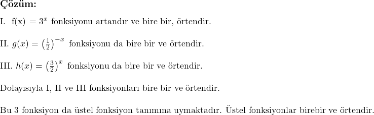  \subsection*{Çözüm:} \\ \\ \text{I. } f(x) = 3^x \text{ fonksiyonu artandır ve bire bir, örtendir.} \\ \\ \text{II. } g(x) = \left( \frac{1}{2} \right)^{-x} \text{ fonksiyonu da bire bir ve örtendir.} \\ \\ \text{III. } h(x) = \left( \frac{3}{2} \right)^x \text{ fonksiyonu da bire bir ve örtendir.} \\ \\ \text{Dolayısıyla I, II ve III fonksiyonları bire bir ve örtendir.} \\ \\ \text{Bu 3 fonksiyon da üstel fonksiyon tanımına uymaktadır. Üstel fonksiyonlar birebir ve örtendir.} 